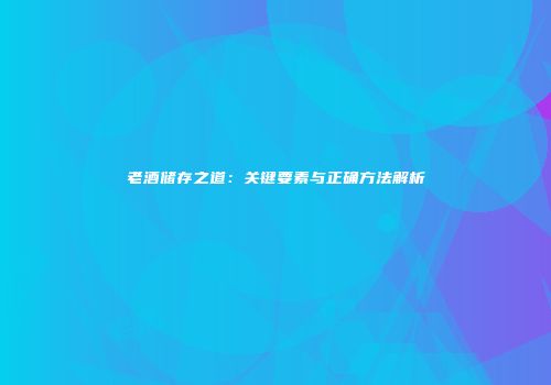 老酒储存之道：关键要素与正确方法解析