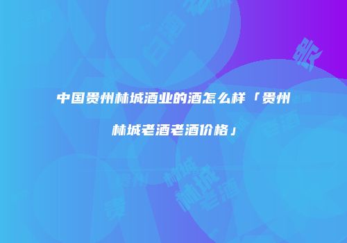 中国贵州林城酒业的酒怎么样「贵州林城老酒老酒价格」