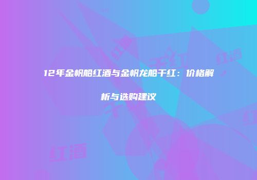 12年金帆船红酒与金帆龙船干红：价格解析与选购建议