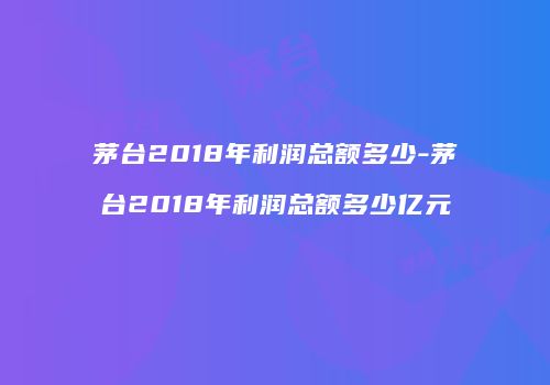 茅台2018年利润总额多少-茅台2018年利润总额多少亿元