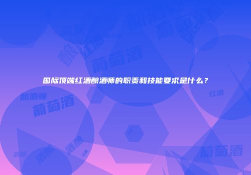 国际顶端红酒酿酒师的职责和技能要求是什么？