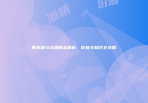 西凤酒与汾酒精品解析：价格与知识全攻略