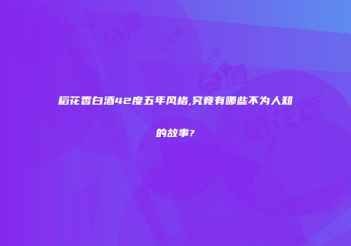 稻花香白酒42度五年风格,究竟有哪些不为人知的故事?