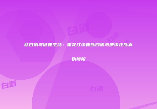 肽白酒与健康生活：黑龙江缘康肽白酒与康缘正肽真伪辨析
