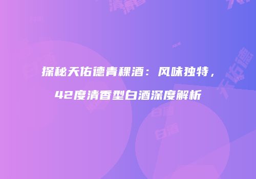 探秘天佑德青稞酒：风味独特，42度清香型白酒深度解析