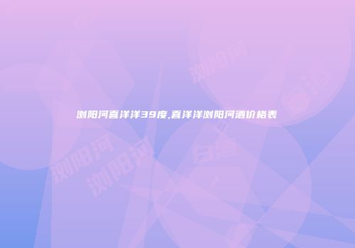 浏阳河喜洋洋39度,喜洋洋浏阳河酒价格表