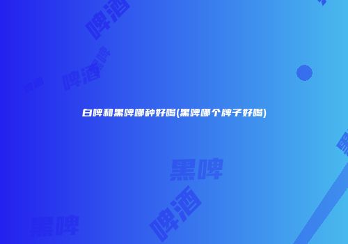 白啤和黑啤哪种好喝(黑啤哪个牌子好喝)