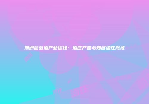 澳洲葡萄酒产业探秘：酒庄产量与知名酒庄概览