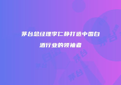 茅台总经理李仁静打造中国白酒行业的领袖者