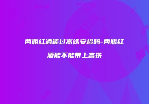 两瓶红酒能过高铁安检吗-两瓶红酒能不能带上高铁