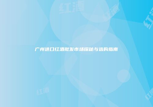 广州进口红酒批发市场探秘与选购指南