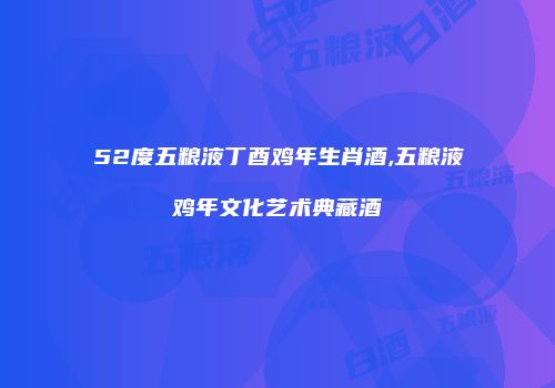52度五粮液丁酉鸡年生肖酒,五粮液鸡年文化艺术典藏酒