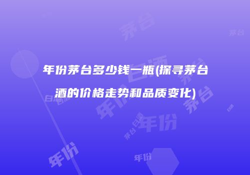 年份茅台多少钱一瓶(探寻茅台酒的价格走势和品质变化)