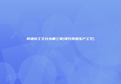 啤酒按工艺分为哪三类(现代啤酒生产工艺)