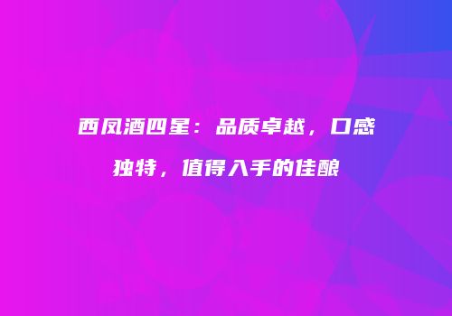 西凤酒四星：品质卓越，口感独特，值得入手的佳酿