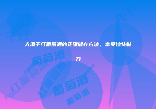 大漠干红葡萄酒的正确储存方法，享受独特魅力
