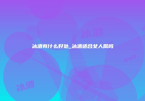 冰酒有什么好处_冰酒适合女人喝吗