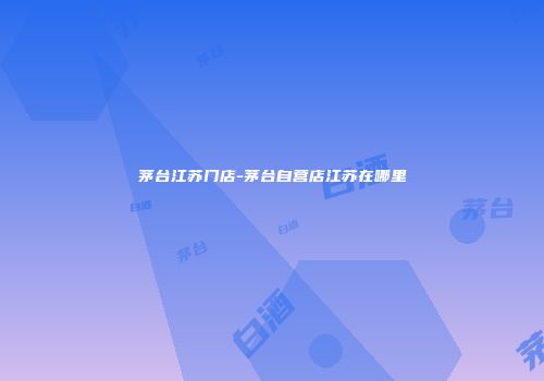 茅台江苏门店-茅台自营店江苏在哪里