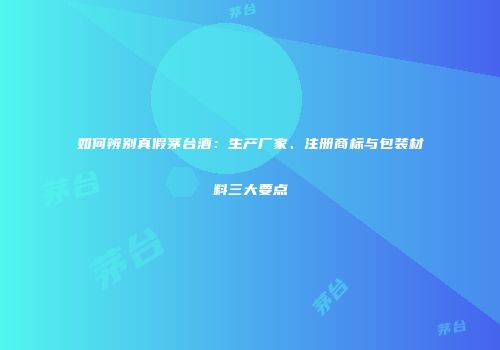 如何辨别真假茅台酒：生产厂家、注册商标与包装材料三大要点
