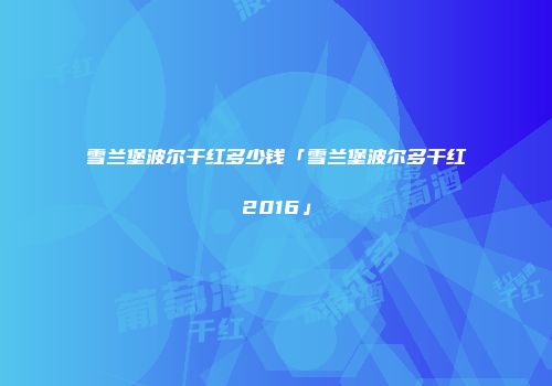 雪兰堡波尔干红多少钱「雪兰堡波尔多干红2016」