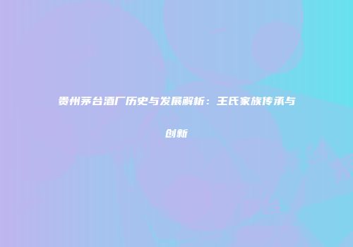 贵州茅台酒厂历史与发展解析：王氏家族传承与创新