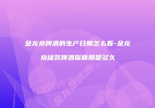 金龙泉啤酒的生产日期怎么看-金龙泉罐装啤酒保质期是多久