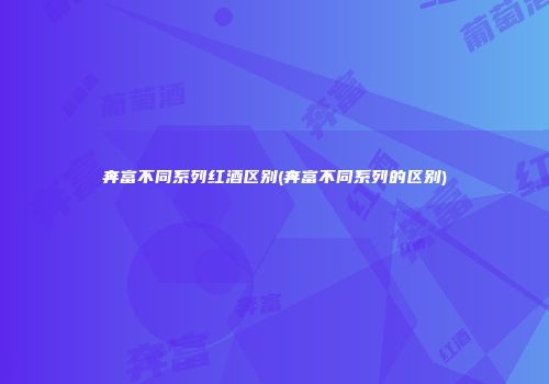 奔富不同系列红酒区别(奔富不同系列的区别)