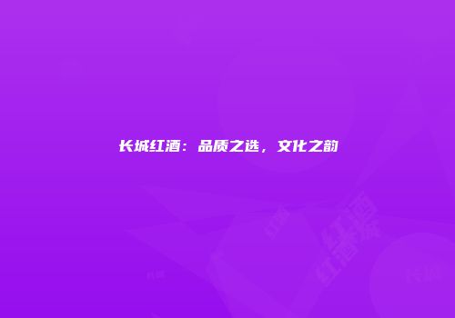 长城红酒：品质之选，文化之韵