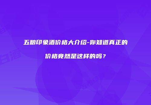 五粮印象酒价格大介绍-你知道真正的价格竟然是这样的吗？