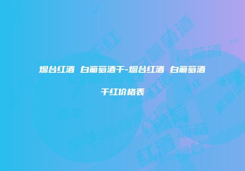 烟台红酒 白葡萄酒干-烟台红酒 白葡萄酒干红价格表