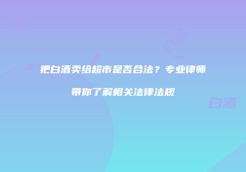 把白酒卖给超市是否合法？专业律师带你了解相关法律法规