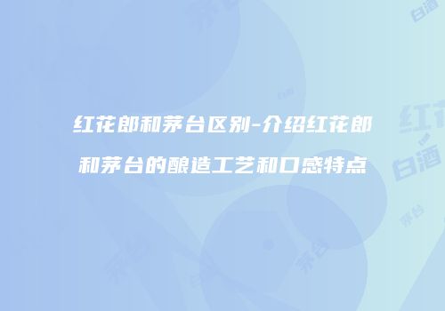 红花郎和茅台区别-介绍红花郎和茅台的酿造工艺和口感特点