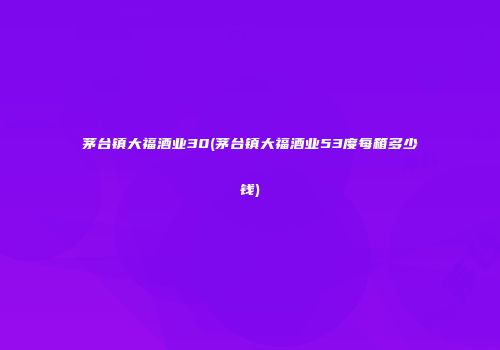 茅台镇大福酒业30(茅台镇大福酒业53度每箱多少钱)