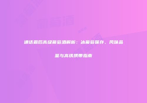 通话霜后高级葡萄酒解析：冰葡萄保存、风味品鉴与高铁携带指南