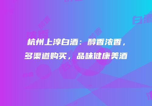 杭州上淳白酒：醇香浓香，多渠道购买，品味健康美酒