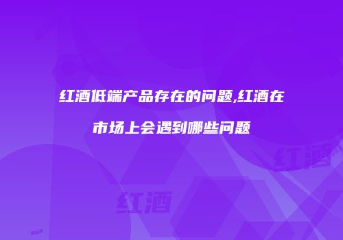 红酒低端产品存在的问题,红酒在市场上会遇到哪些问题