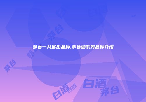 茅台一共多少品种,茅台酒系列品种介绍