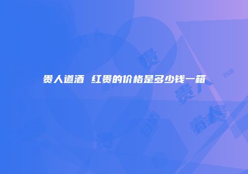 贵人道酒 红贵的价格是多少钱一箱