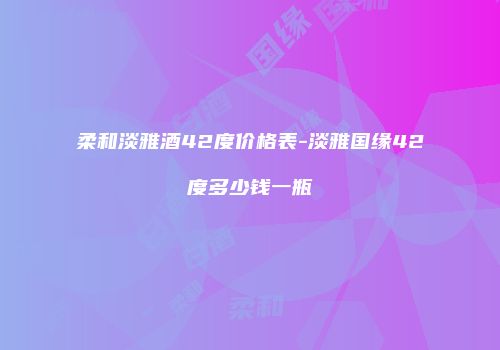 柔和淡雅酒42度价格表-淡雅国缘42度多少钱一瓶
