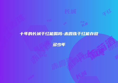十年的长城干红能喝吗-赤霞珠干红能存放多少年