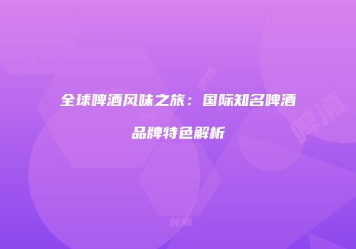 全球啤酒风味之旅：国际知名啤酒品牌特色解析