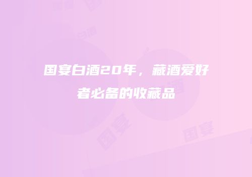 国宴白酒20年，藏酒爱好者必备的收藏品