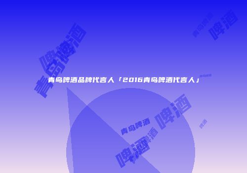 青岛啤酒品牌代言人「2016青岛啤酒代言人」