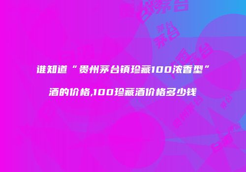 谁知道“贵州茅台镇珍藏100浓香型”酒的价格,100珍藏酒价格多少钱