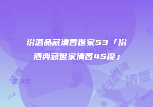 汾酒品藏清香世家53「汾酒典藏世家清香45度」