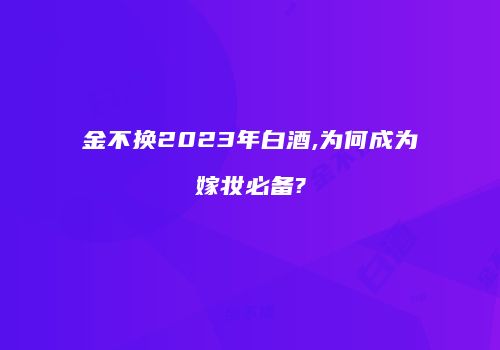 金不换2023年白酒,为何成为嫁妆必备?