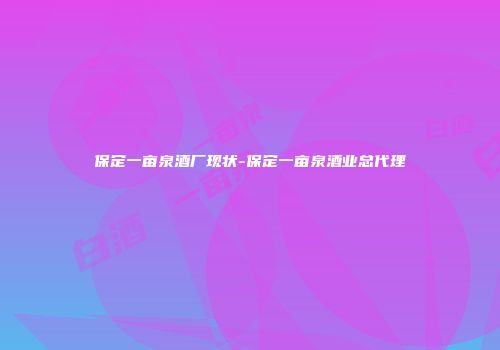 保定一亩泉酒厂现状-保定一亩泉酒业总代理