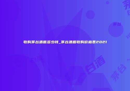 收购茅台酒瓶多少钱_茅台酒瓶收购价格表2021
