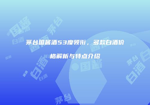 茅台国酱酒53度领衔，多款白酒价格解析与特点介绍