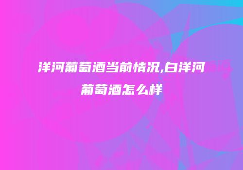 洋河葡萄酒当前情况,白洋河葡萄酒怎么样